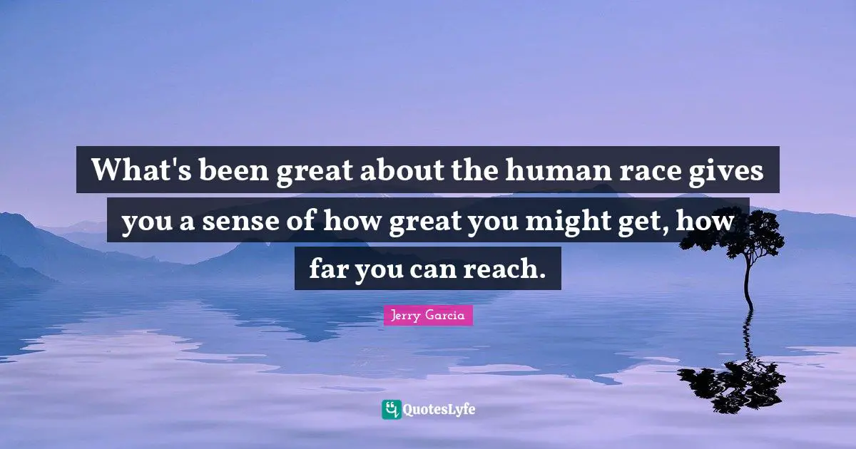 What's been great about the human race gives you a sense of how great you might get, how far you can reach.
