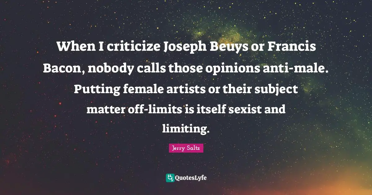 When I criticize Joseph Beuys or Francis Bacon, nobody calls those opinions anti-male. Putting female artists or their subject matter off-limits is itself sexist and limiting.