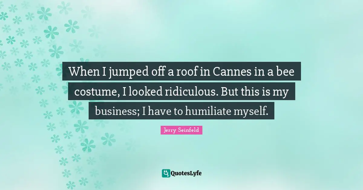 Jerry Seinfeld Quotes: "When I jumped off a roof in Cannes in a bee costume, I looked ridiculous. But this is my business; I have to humiliate myself."