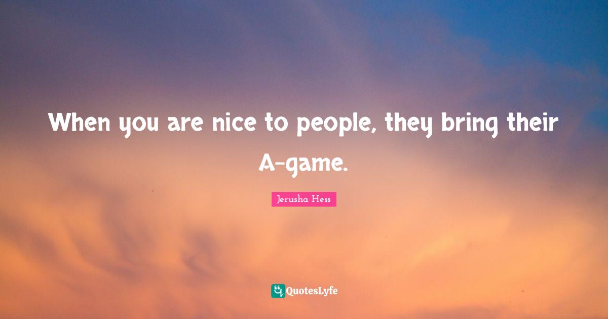 When you are nice to people, they bring their A-game.