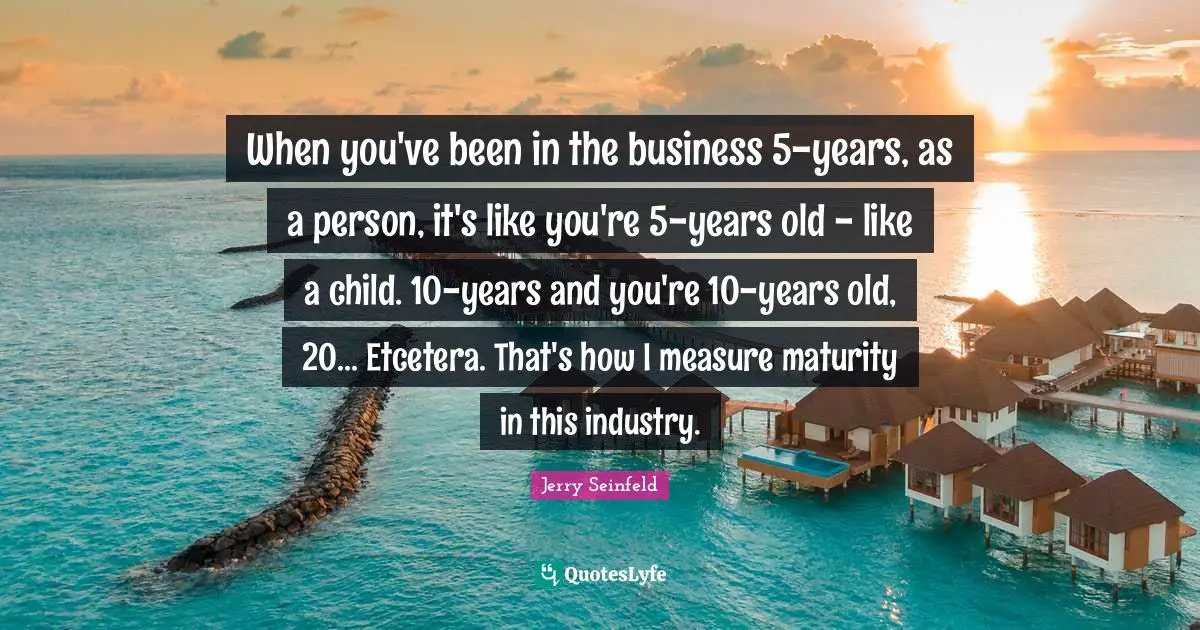When you've been in the business 5-years, as a person, it's like you're 5-years old - like a child. 10-years and you're 10-years old, 20... Etcetera. That's how I measure maturity in this industry.