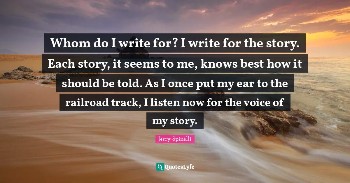 Whom do I write for? I write for the story. Each story, it seems to me, knows best how it should be told. As I once put my ear to the railroad track, I listen now for the voice of my story.
