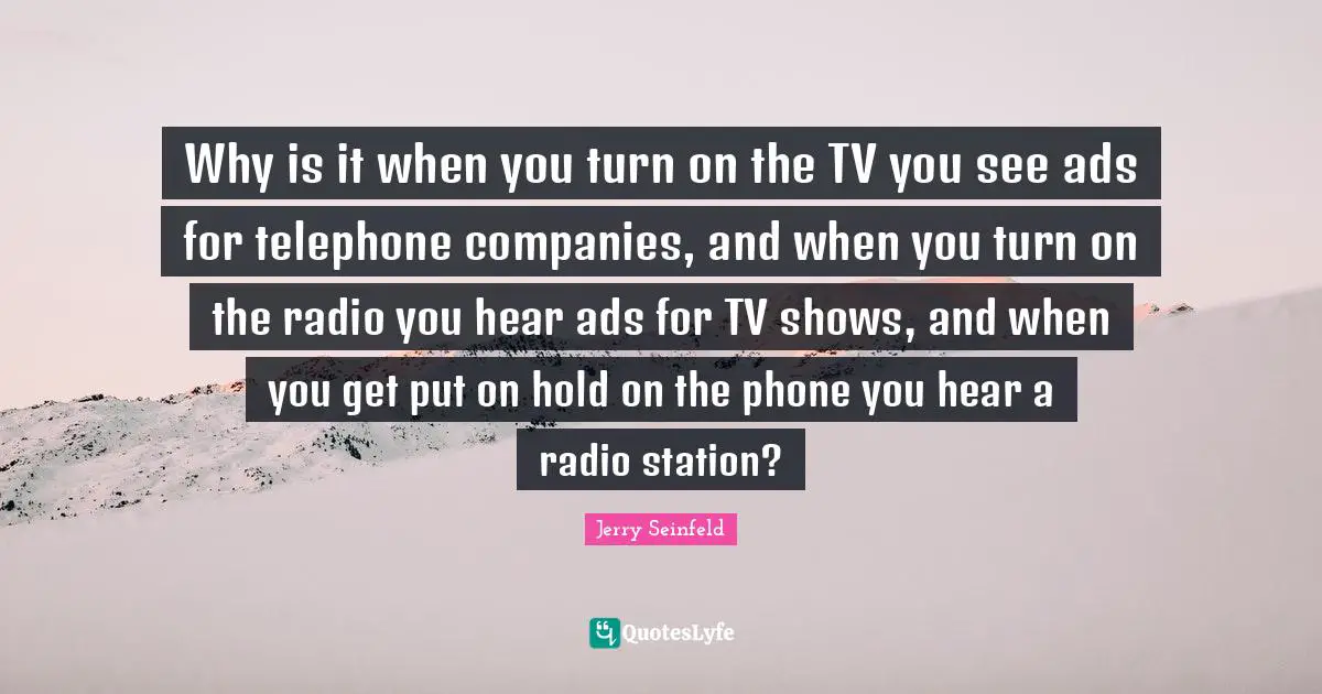 Why is it when you turn on the TV you see ads for telephone companies, and when you turn on the radio you hear ads for TV shows, and when you get put on hold on the phone you hear a radio station?