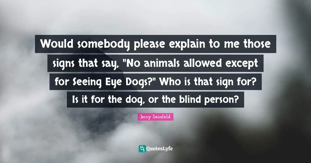 Jerry Seinfeld Quotes: "Would somebody please explain to me those signs that say, "No animals allowed except for Seeing Eye Dogs?" Who is that sign for? Is it for the dog, or the blind person?"