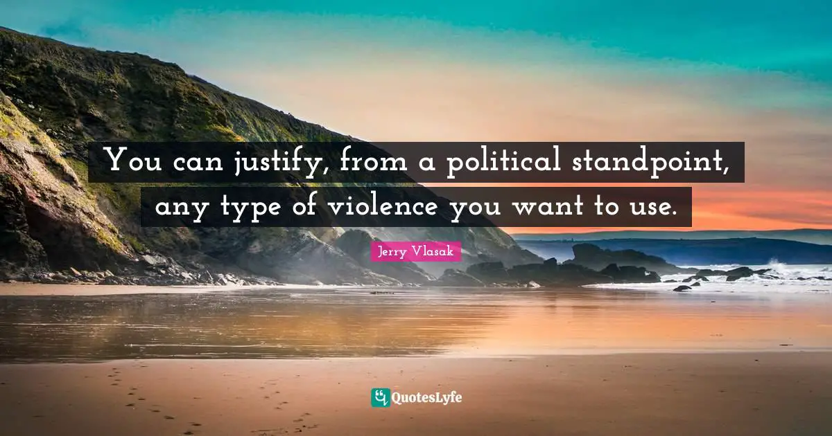 You can justify, from a political standpoint, any type of violence you want to use.