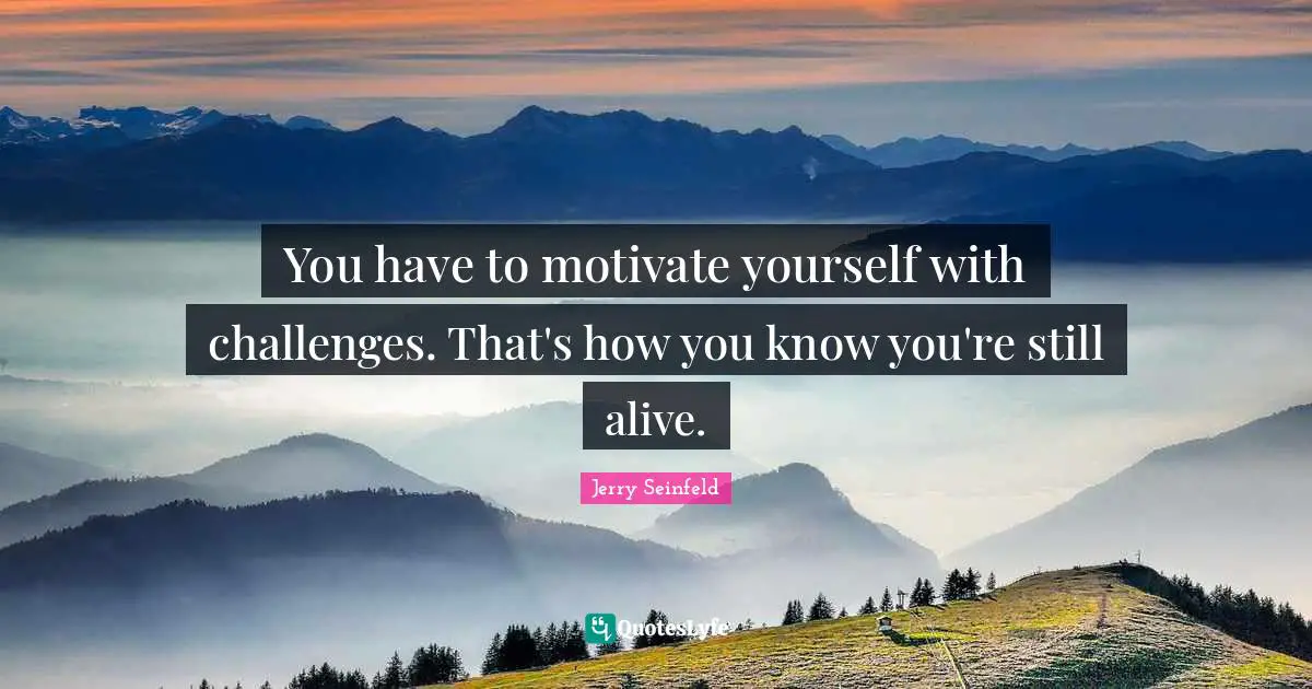 You have to motivate yourself with challenges. That's how you know you're still alive.