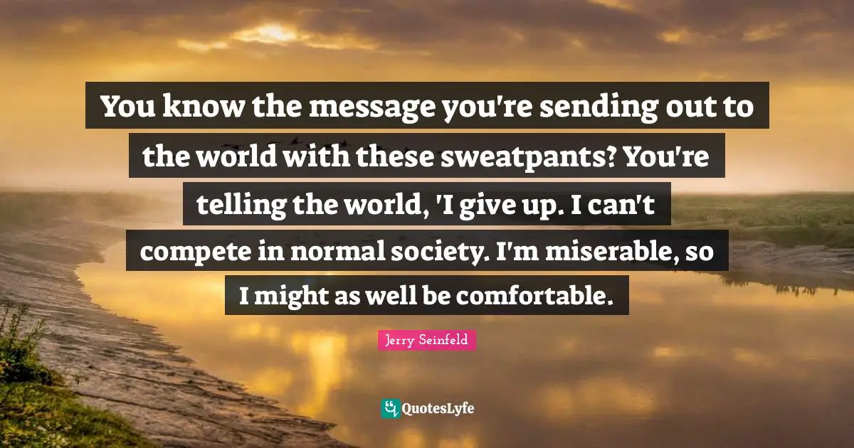 You know the message you're sending out to the world with these sweatpants? You're telling the world, 'I give up. I can't compete in normal society. I'm miserable, so I might as well be comfortable.