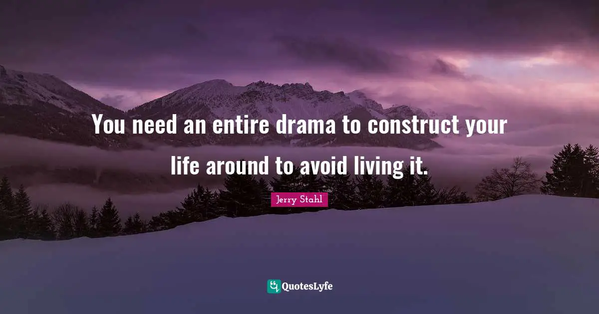 You need an entire drama to construct your life around to avoid living it.