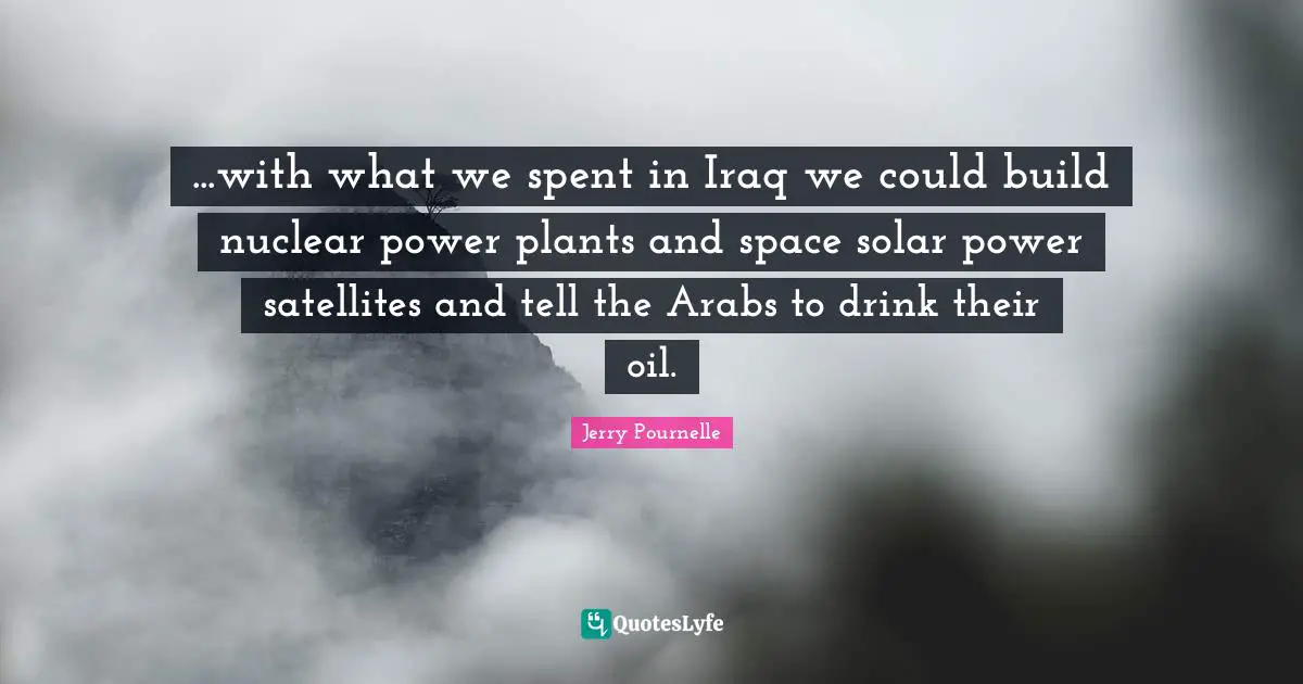 ...with what we spent in Iraq we could build nuclear power plants and space solar power satellites and tell the Arabs to drink their oil.