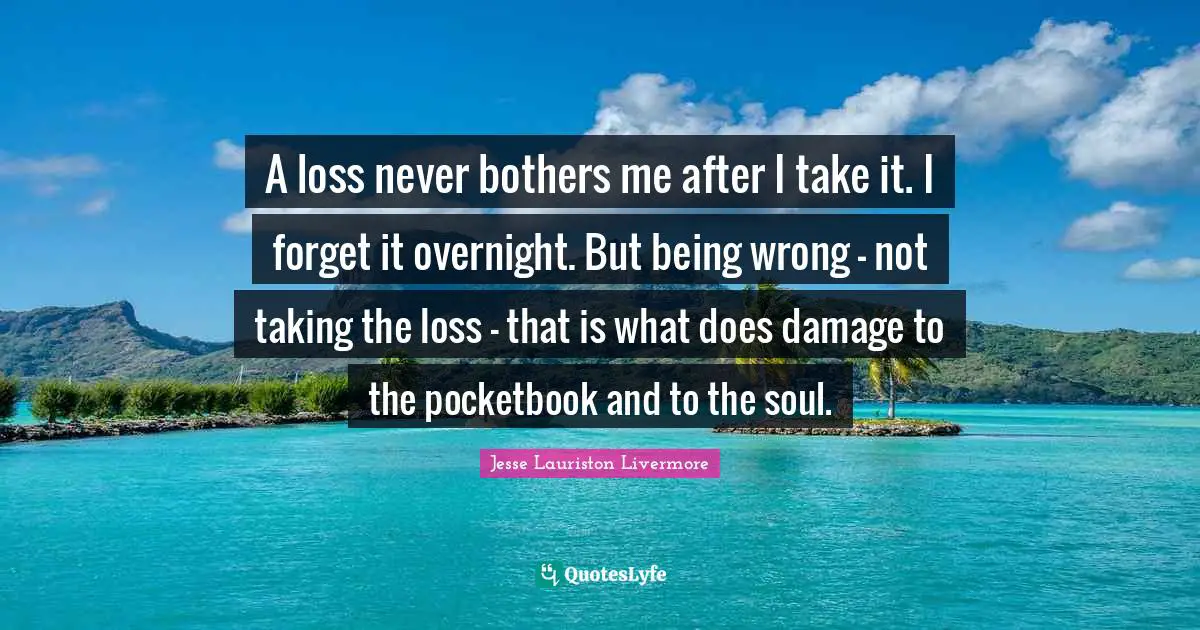 Jesse Lauriston Livermore Quotes: "A loss never bothers me after I take it. I forget it overnight. But being wrong - not taking the loss - that is what does damage to the pocketbook and to the soul."