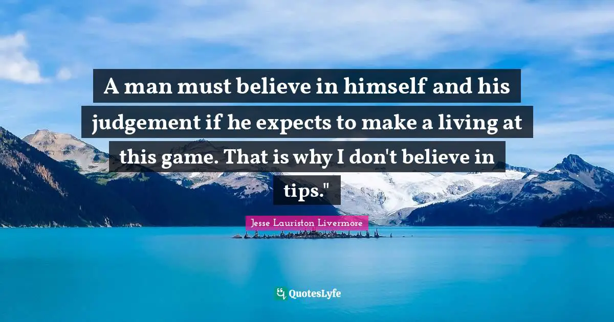 Jesse Lauriston Livermore Quotes: "A man must believe in himself and his judgement if he expects to make a living at this game. That is why I don't believe in tips.""