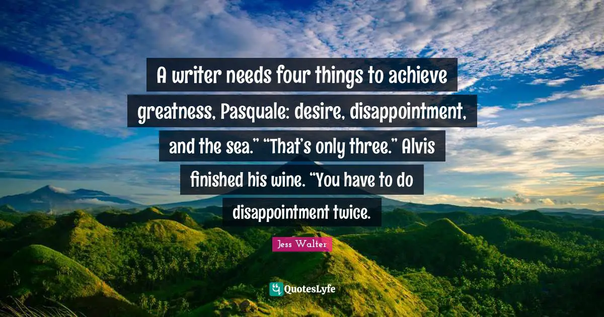 Jess Walter Quotes: "A writer needs four things to achieve greatness, Pasquale: desire, disappointment, and the sea.” “That’s only three.” Alvis finished his wine. “You have to do disappointment twice."
