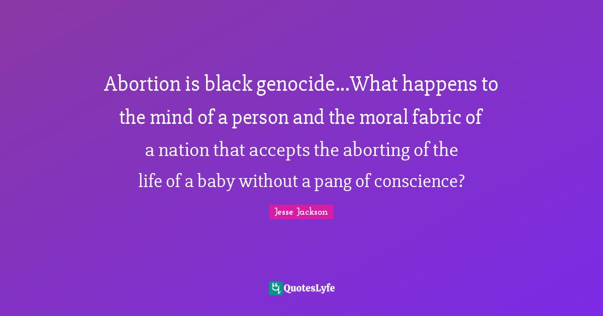 Abortion is black genocide...What happens to the mind of a person and the moral fabric of a nation that accepts the aborting of the life of a baby without a pang of conscience?