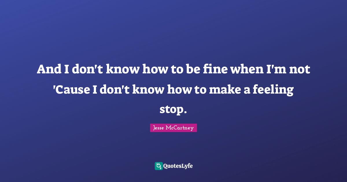 And I don't know how to be fine when I'm not 'Cause I don't know how to make a feeling stop.