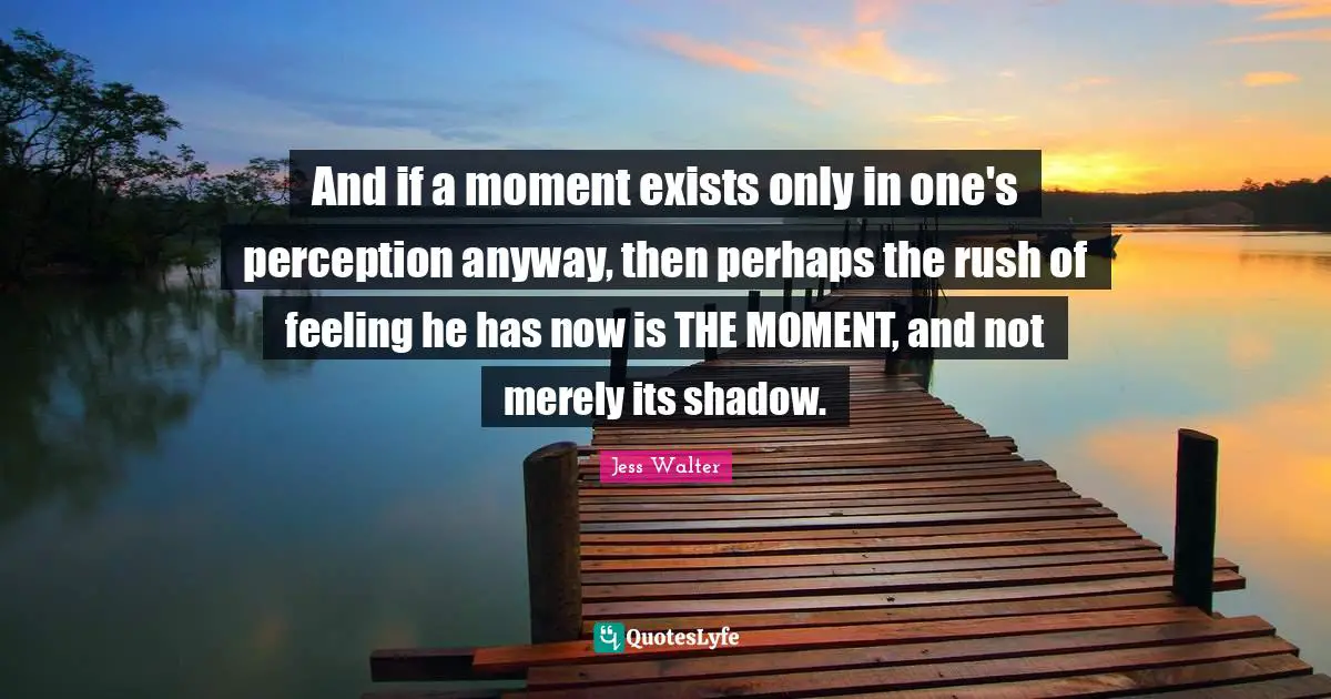 Jess Walter Quotes: "And if a moment exists only in one's perception anyway, then perhaps the rush of feeling he has now is THE MOMENT, and not merely its shadow."