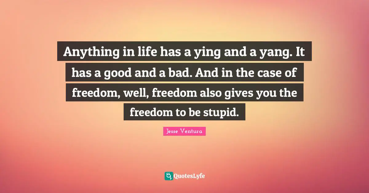 Anything in life has a ying and a yang. It has a good and a bad. And in the case of freedom, well, freedom also gives you the freedom to be stupid.