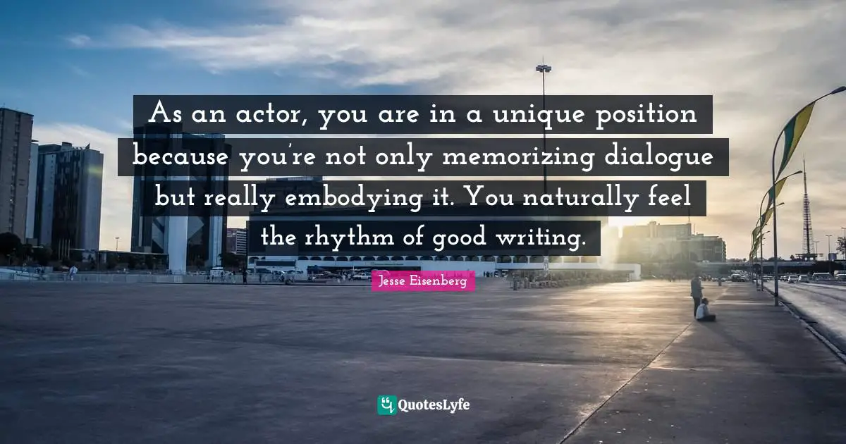 As an actor, you are in a unique position because you’re not only memorizing dialogue but really embodying it. You naturally feel the rhythm of good writing.