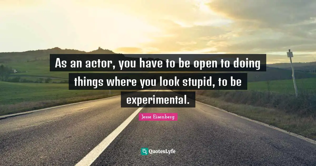 As an actor, you have to be open to doing things where you look stupid, to be experimental.