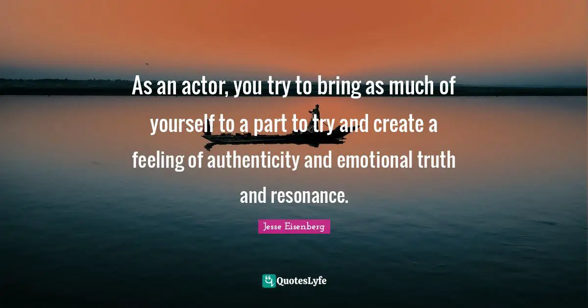 As an actor, you try to bring as much of yourself to a part to try and create a feeling of authenticity and emotional truth and resonance.