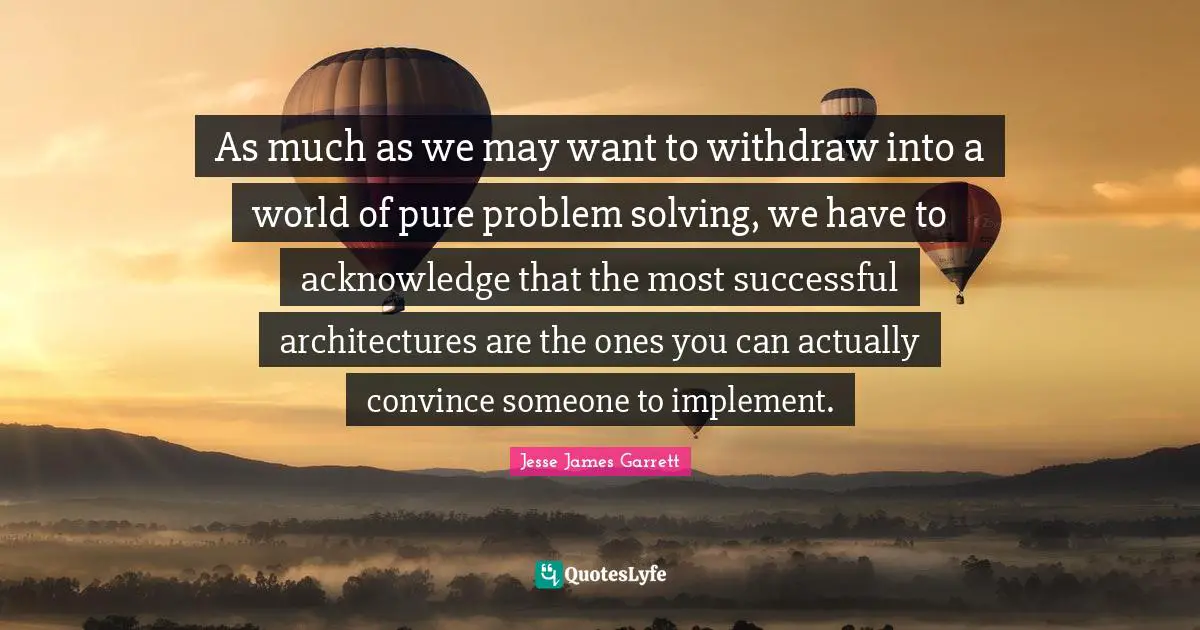 Jesse James Garrett Quotes: "As much as we may want to withdraw into a world of pure problem solving, we have to acknowledge that the most successful architectures are the ones you can actually convince someone to implement."