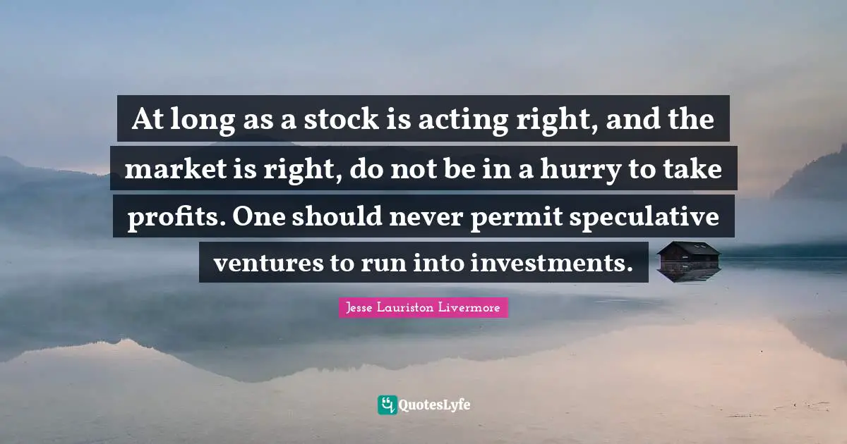 Jesse Lauriston Livermore Quotes: "At long as a stock is acting right, and the market is right, do not be in a hurry to take profits. One should never permit speculative ventures to run into investments."