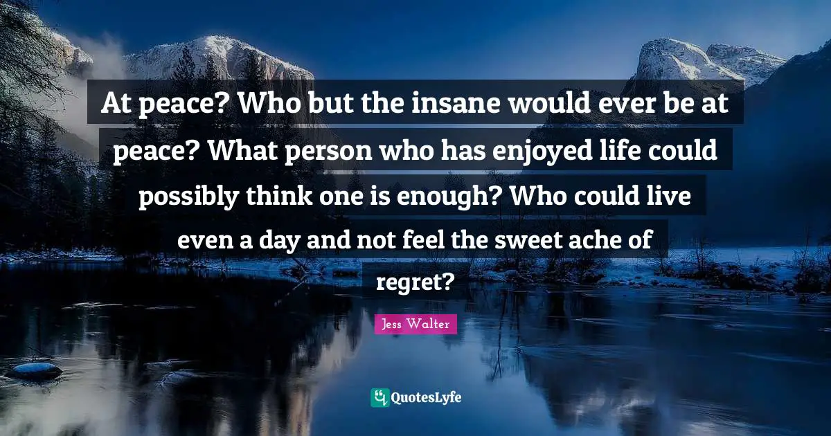 At peace? Who but the insane would ever be at peace? What person who has enjoyed life could possibly think one is enough? Who could live even a day and not feel the sweet ache of regret?