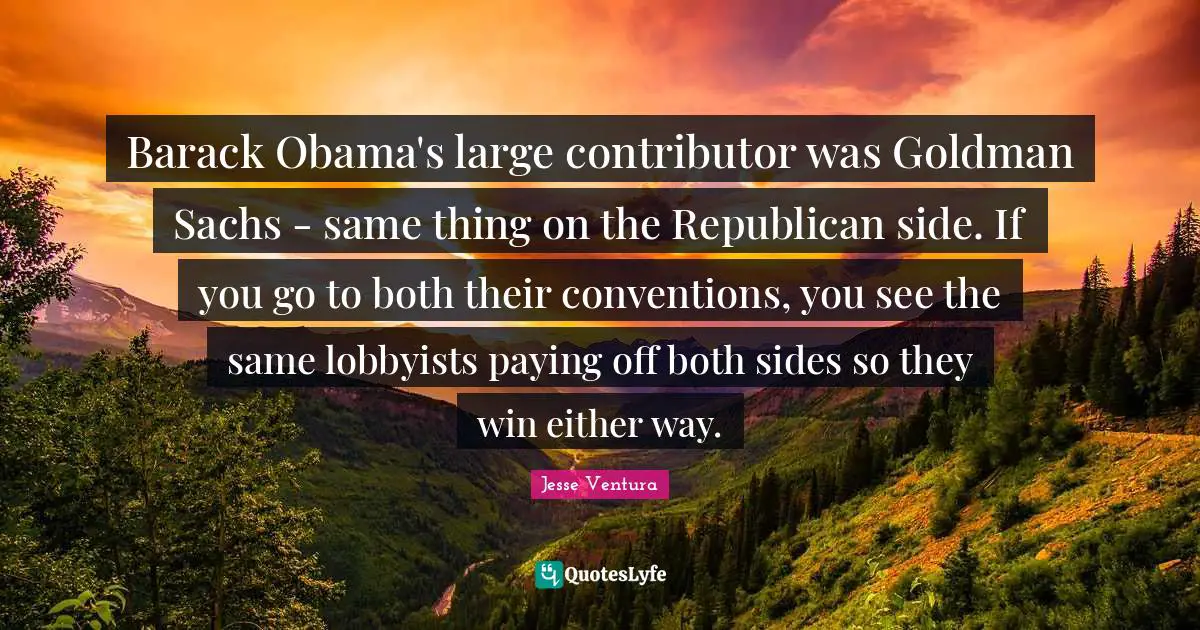 Barack Obama's large contributor was Goldman Sachs - same thing on the Republican side. If you go to both their conventions, you see the same lobbyists paying off both sides so they win either way.