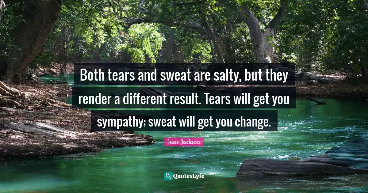 Both tears and sweat are salty, but they render a different result. Tears will get you sympathy; sweat will get you change.