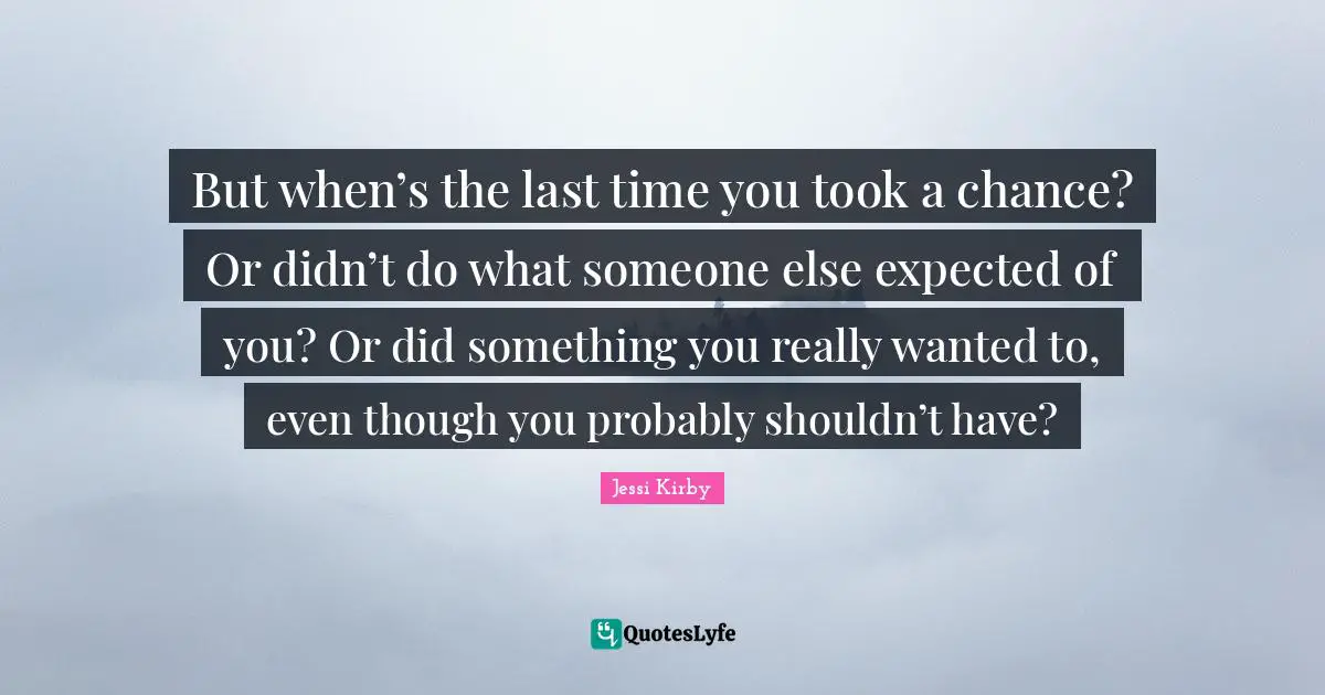 But when’s the last time you took a chance? Or didn’t do what someone else expected of you? Or did something you really wanted to, even though you probably shouldn’t have?
