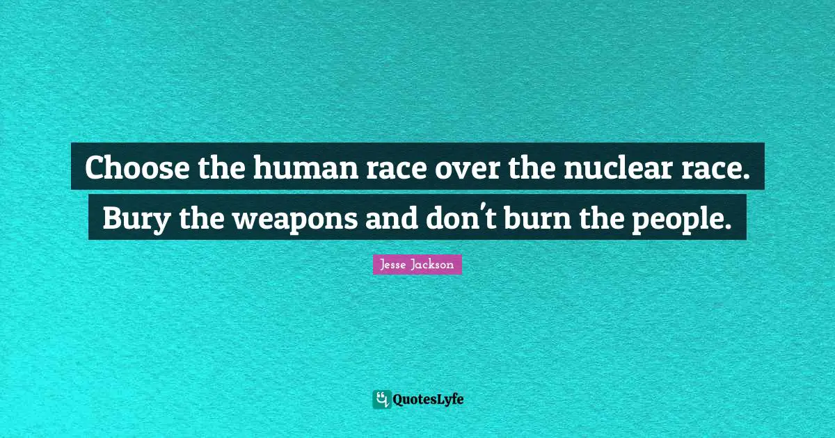 Choose the human race over the nuclear race. Bury the weapons and don't burn the people.