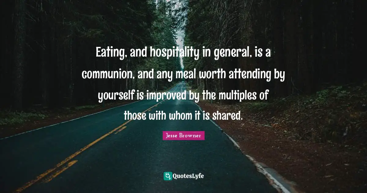 Communion Quotes: "Eating, and hospitality in general, is a communion, and any meal worth attending by yourself is improved by the multiples of those with whom it is shared."
