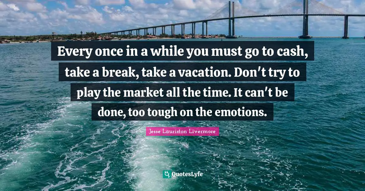 Jesse Lauriston Livermore Quotes: "Every once in a while you must go to cash, take a break, take a vacation. Don't try to play the market all the time. It can't be done, too tough on the emotions."