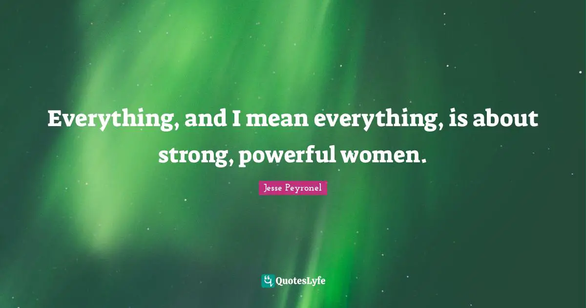 Everything, and I mean everything, is about strong, powerful women.