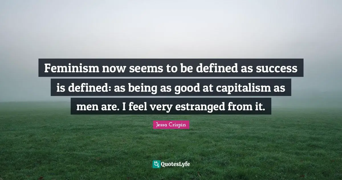 Feminism now seems to be defined as success is defined: as being as good at capitalism as men are. I feel very estranged from it.