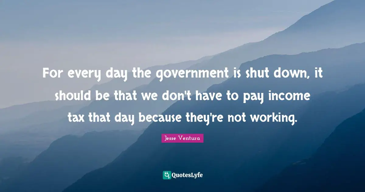 For every day the government is shut down, it should be that we don't have to pay income tax that day because they're not working.