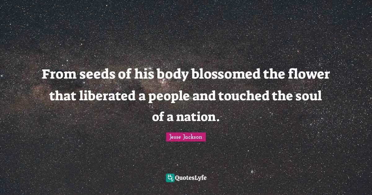 From seeds of his body blossomed the flower that liberated a people and touched the soul of a nation.