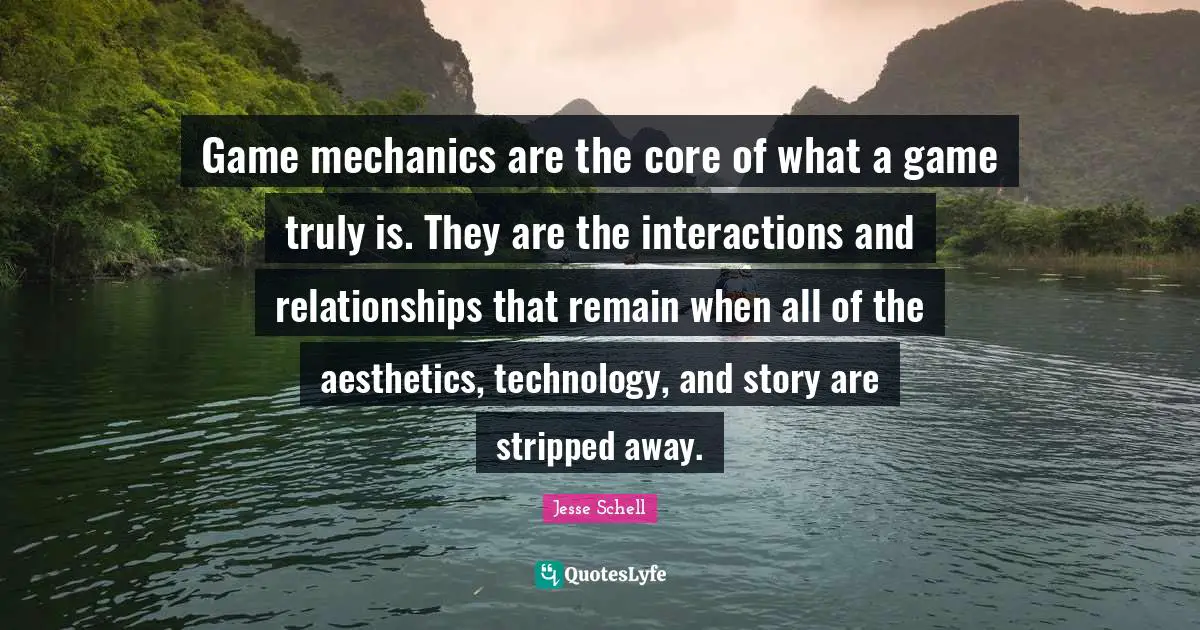 Aesthetics Quotes: "Game mechanics are the core of what a game truly is. They are the interactions and relationships that remain when all of the aesthetics, technology, and story are stripped away."