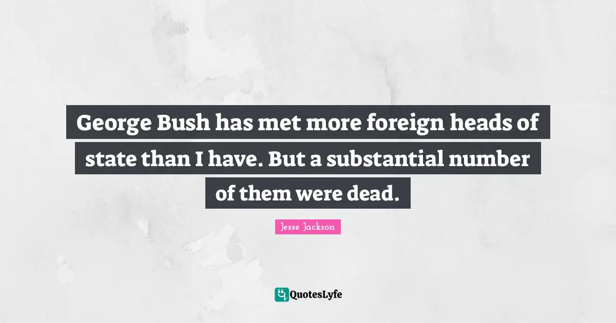 George Bush has met more foreign heads of state than I have. But a substantial number of them were dead.