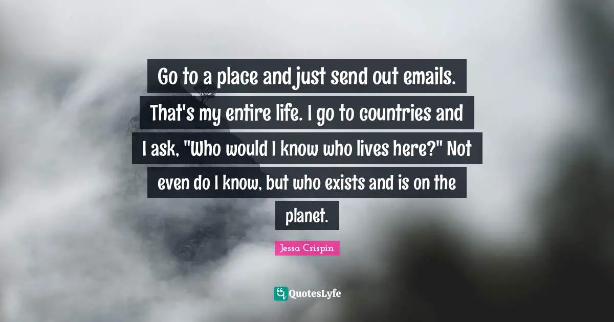 Go to a place and just send out emails. That's my entire life. I go to countries and I ask, "Who would I know who lives here?" Not even do I know, but who exists and is on the planet.