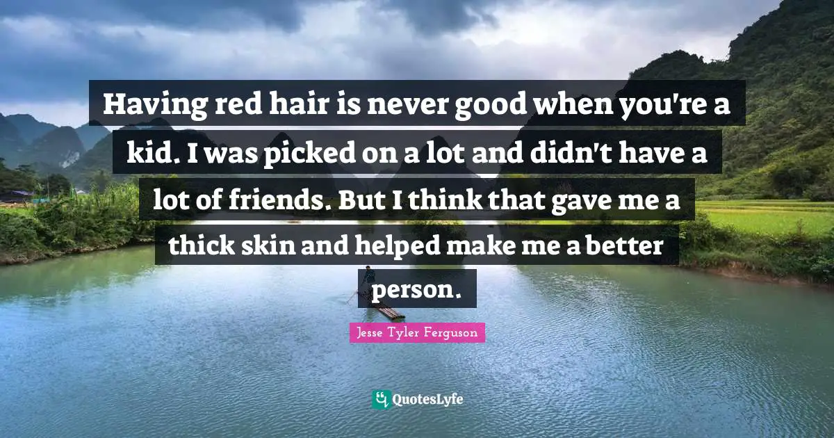 Having red hair is never good when you're a kid. I was picked on a lot and didn't have a lot of friends. But I think that gave me a thick skin and helped make me a better person.