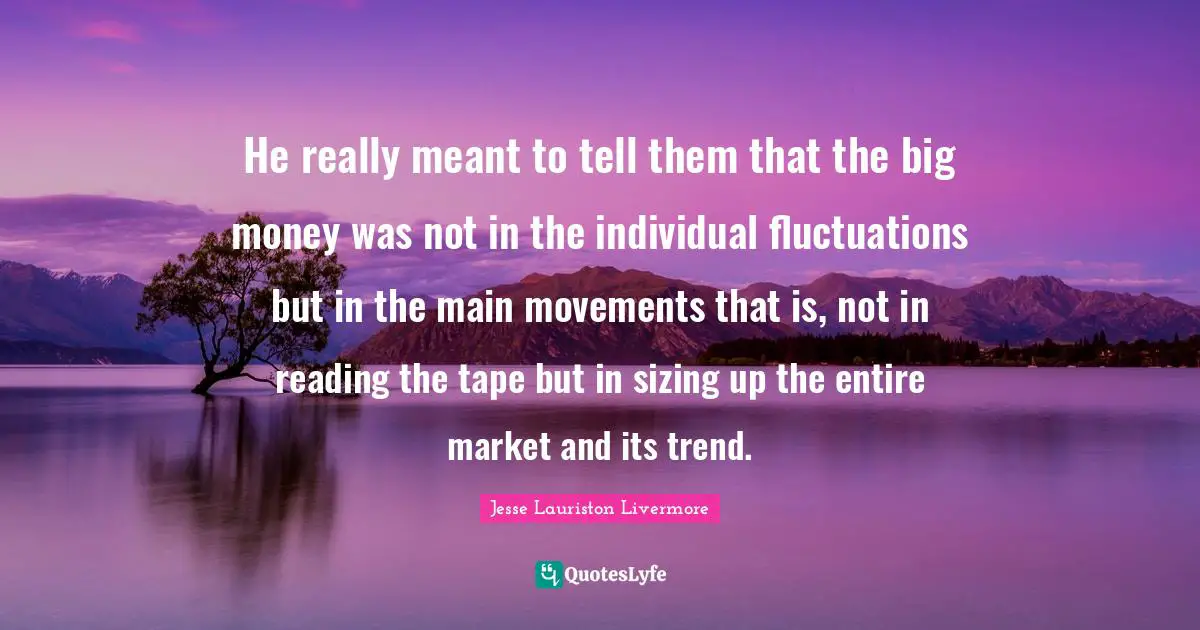 Jesse Lauriston Livermore Quotes: "He really meant to tell them that the big money was not in the individual fluctuations but in the main movements that is, not in reading the tape but in sizing up the entire market and its trend."