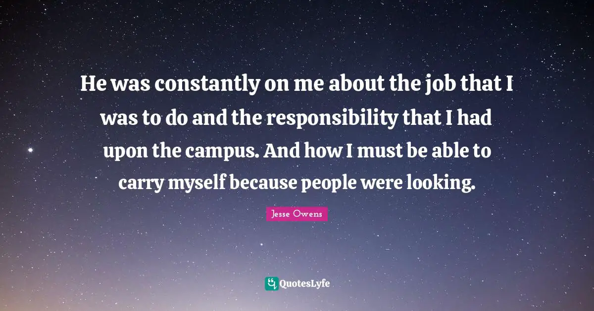 Jesse Owens Quotes: "He was constantly on me about the job that I was to do and the responsibility that I had upon the campus. And how I must be able to carry myself because people were looking."