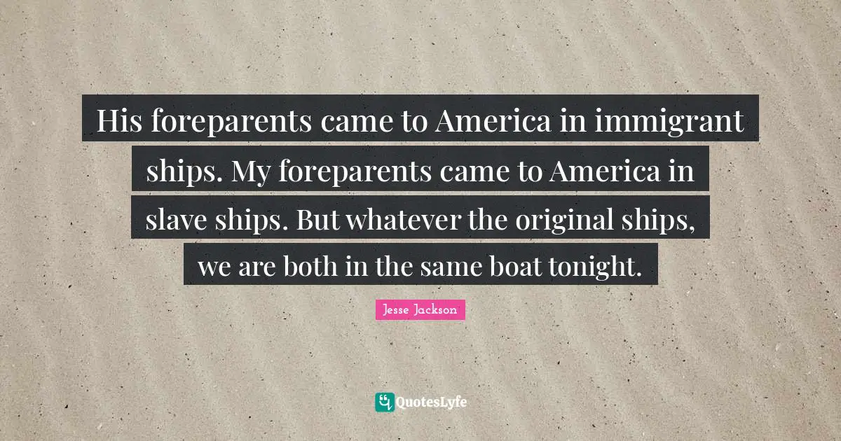 His foreparents came to America in immigrant ships. My foreparents came to America in slave ships. But whatever the original ships, we are both in the same boat tonight.