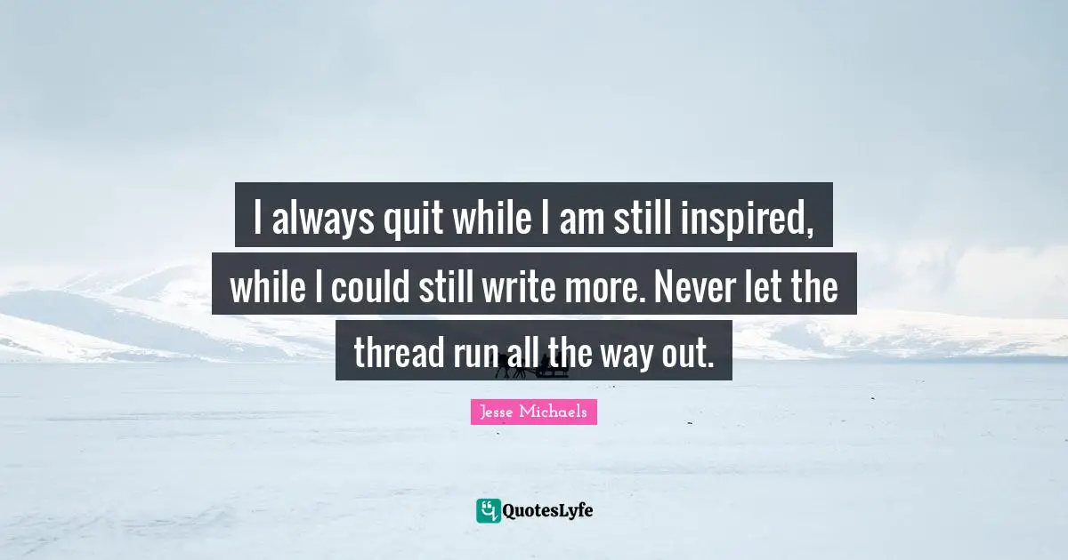 I always quit while I am still inspired, while I could still write more. Never let the thread run all the way out.