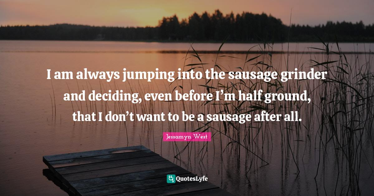 I am always jumping into the sausage grinder and deciding, even before