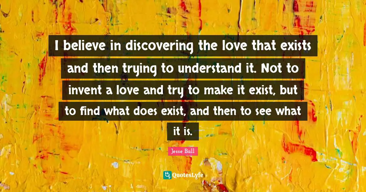 I believe in discovering the love that exists and then trying to understand it. Not to invent a love and try to make it exist, but to find what does exist, and then to see what it is.