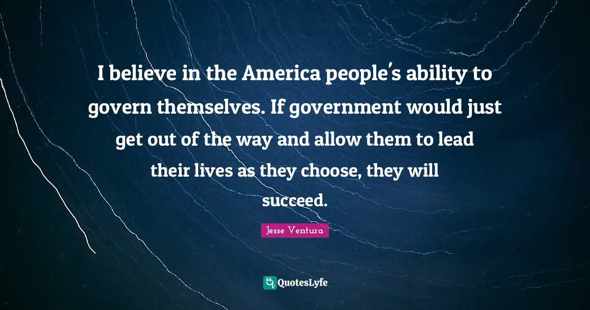 I believe in the America people's ability to govern themselves. If government would just get out of the way and allow them to lead their lives as they choose, they will succeed.