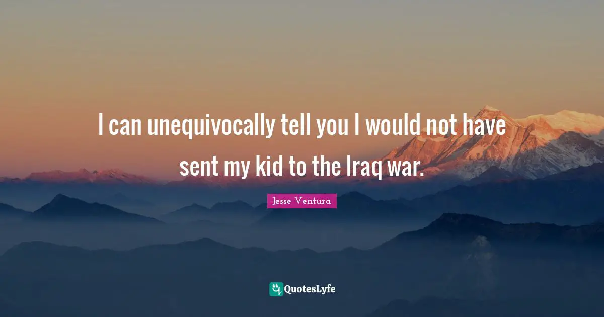 I can unequivocally tell you I would not have sent my kid to the Iraq war.