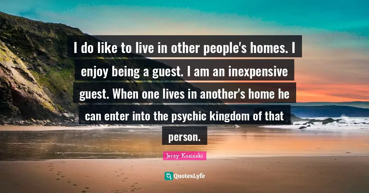 I do like to live in other people's homes. I enjoy being a guest. I am an inexpensive guest. When one lives in another's home he can enter into the psychic kingdom of that person.