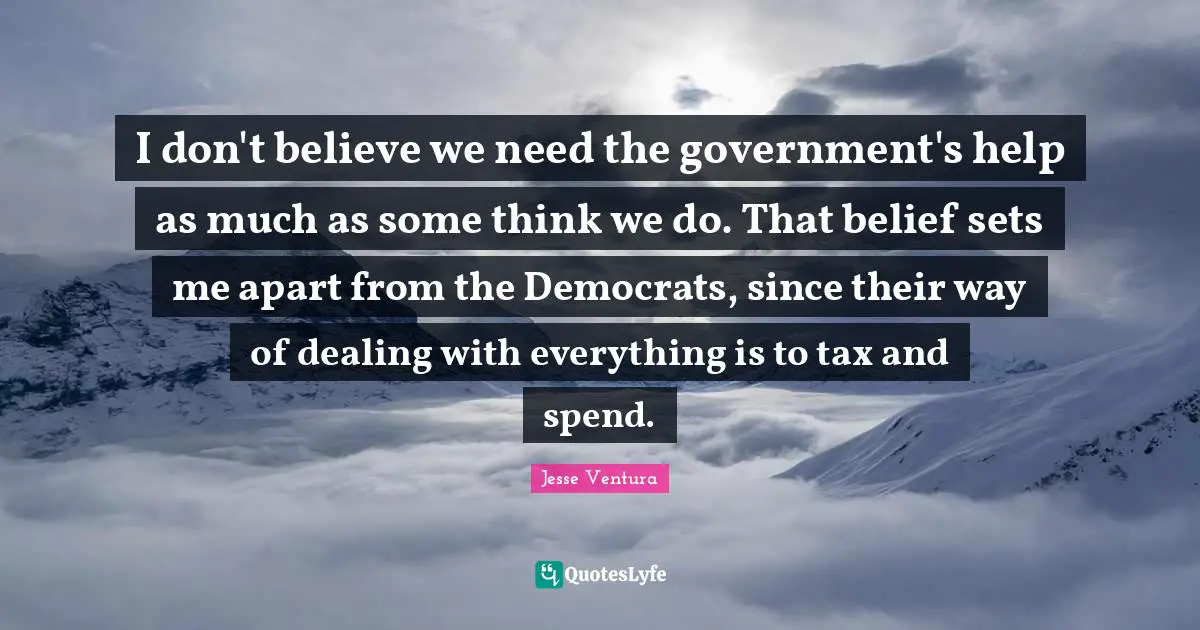 I don't believe we need the government's help as much as some think we do. That belief sets me apart from the Democrats, since their way of dealing with everything is to tax and spend.